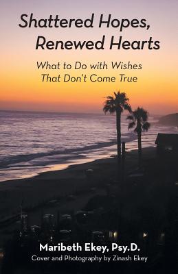 Shattered Hopes, Renewed Hearts: What to Do with Wishes That Don't Come True - Maribeth Ekey Psy D.