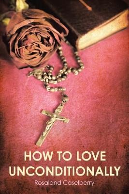 How to Love Unconditionally - Rosaland Caselberry