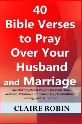 40 Bible Verses to Pray Over Your Husband and Marriage: Powerful Scriptural Prayers for Protection, Guidance, Wisdom, Companionship, Commitment, Heali - Claire Robin