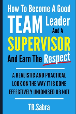 How to Become a Good Team Leader and a Supervisor and Earn the Respect: A Realistic and Practical Look at the Way It Is Done Effectively; Unionised or - Tr Sabra