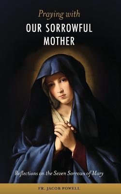 Praying With Our Sorrowful Mother: Reflections on the Seven Sorrows of Mary - Jacob Powell