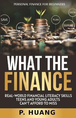 What the Finance (Personal Finance for Beginners): Real-World Financial Literacy Skills Teens and Young Adults Can't Afford to Miss - P. Huang