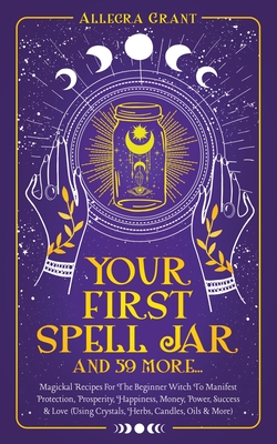 Your First Spell Jar (and 59 more...): Magickal Recipes For The Beginner Witch To Manifest Protection, Prosperity, Happiness, Money, Power, Success & - Allegra Grant