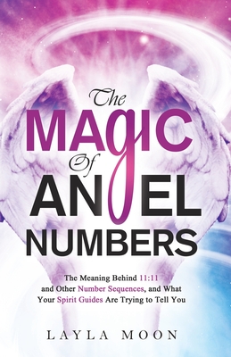 The Magic of Angel Numbers: Meanings Behind 11:11 and Other Number Sequences, and What Your Spirit Guides Are Trying to Tell You - Layla Moon