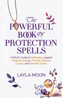 The Powerful Book of Protection Spells: A Witch's Guide to Defending Against Negative Energy, Psychic Attacks, Curses, and Harmful Spirits - Layla Moon