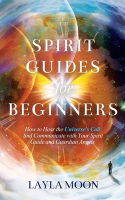 Spirit Guides for Beginners: How to Hear the Universe's Call and Communicate with Your Spirit Guide and Guardian Angels - Layla Moon