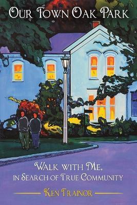 Our Town Oak Park: Walk with Me, in Search of True Community - Ken Trainor