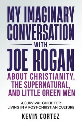 My Imaginary Conversation with Joe Rogan About Christianity, the Supernatural, and Little Green Men: A Survival Guide for Living in a Post-Christian C - Kevin Cortez