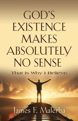 God's Existence Makes Absolutely No Sense: That is Why I Believe - James F. Malerba