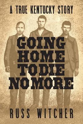 Going Home to Die No More: A True Kentucky Story about a Train Robbery and a Hanging after the Civil War - Russ Witcher