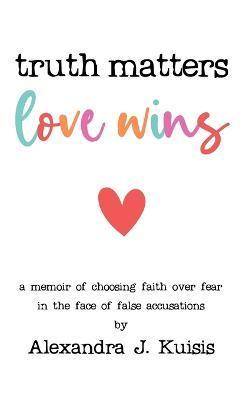 Truth Matters, Love Wins: A Memoir of Choosing Faith over Fear in the Face of False Accusations - Alexandra J. Kuisis