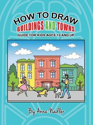 How To Draw Buildings and Towns - Guide for Kids Ages 10 and Up: Tips for creating your own unique drawings of houses, streets and cities. - Anna Nadler