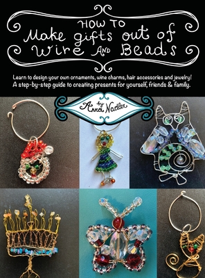 How To Make Gifts Out Of Wire And Beads: Learn to design your own ornaments, wine charms, hair accessories and jewelry! A step-by-step guide to creati - Anna Nadler