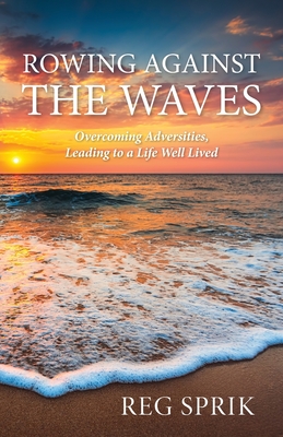 Rowing Against the Waves: Overcoming Adversities, Leading to a Life Well Lived - Reg Sprik