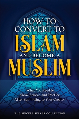 How to Convert to Islam and Become Muslim: What You Need to Know, Believe, and Practice After Submitting to Your Creator - The Sincere Seeker Collection