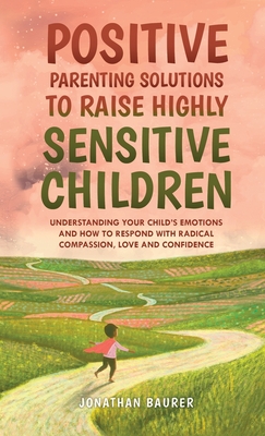 Positive Parenting Solutions to Raise Highly Sensitive Children: Understanding Your Child's Emotions and How to Respond with Radical Compassion, Love - Jonathan Baurer