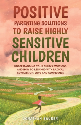 Positive Parenting Solutions to Raise Highly Sensitive Children: Understanding Your Child's Emotions and How to Respond with Radical Compassion, Love - Jonathan Baurer