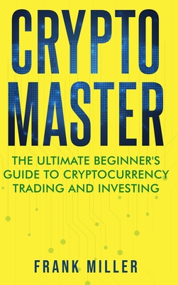 Crypto Master: The Ultimate Beginner's Guide to Cryptocurrency Trading and Investing - Frank Miller