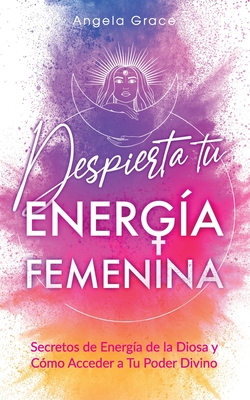 Despierta tu Energía Femenina: Secretos de Energía de la Diosa y Cómo Acceder a Tu Poder Divino - Angela Grace