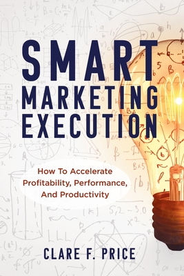 Smart Marketing Execution: How to Accelerate Profitability, Performance, and Productivity - Clare Price