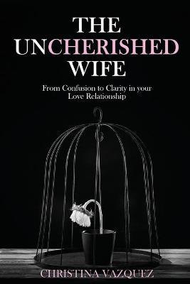 The Uncherished Wife: From Confusion to Clarity in your Love Relationship - Christina Vazquez