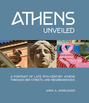 Athens Unveiled: A Portrait of Nineteenth Century Athens Through Her Streets and Neighborhoods - Anna Angelidakis