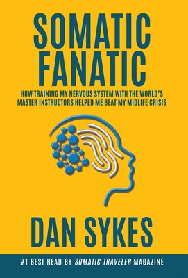 Somatic Fanatic: How Training My Nervous System With the World's Master Instructors Helped Me Beat My Midlife Crisis - Dan Sykes
