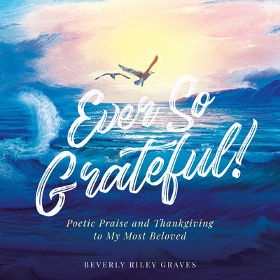 Ever So Grateful!: Poetic Praise and Thankgiving to My Most Beloved - Beverly Riley Graves