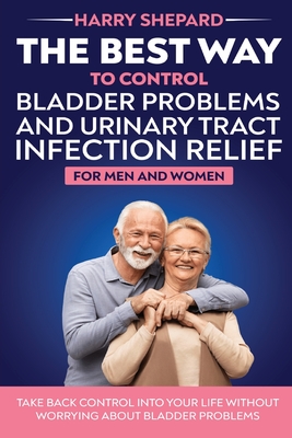 The Best Way To Control Bladder Problems And Urinary Tract Infection Relief For Men And Women - Harry Shepard