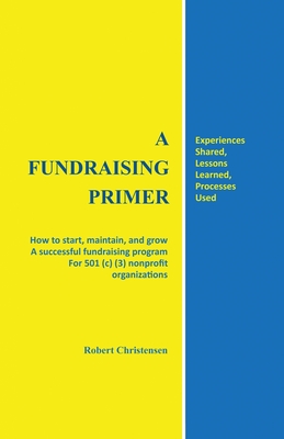 A Fundraising Primer: How to start, maintain, and grow a successful fundraising program for 501 (c) (3) nonprofit organizations - Robert Christensen
