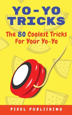 Yo-Yo Tricks: The 80 Coolest Tricks For Your Yo-Yo!: The 80 Coolest Tricks For Your Yo-Yo!:: The 80 Coolest Tricks For Your Yo-Yo!: - Pixel Publishing