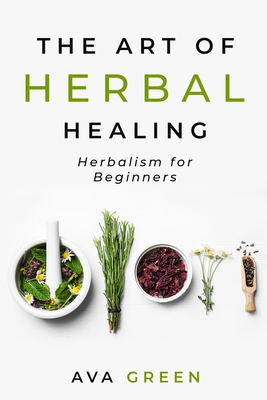 The Art of Herbal Healing: Herbalism for Beginners - Ava Green
