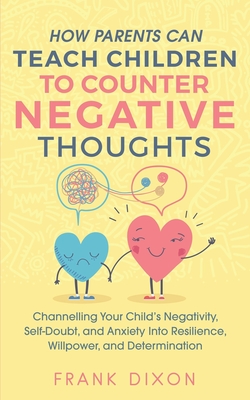 How Parents Can Teach Children To Counter Negative Thoughts: Channelling Your Child's Negativity, Self-Doubt and Anxiety Into Resilience, Willpower an - Frank Dixon