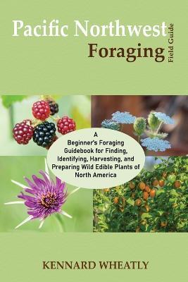 Pacific Northwest Foraging Field Guide: A Beginner's Foraging Guidebook for Finding, Identifying, Harvesting, and Preparing Wild Edible Plants of Nort - Kennard Wheatly