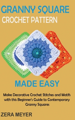 Granny Square Crochet Patterns Made Easy: Make Decorative Crochet Stitches and Motifs with this Beginner's Guide to Contemporary Granny Squares - Zera Meyer