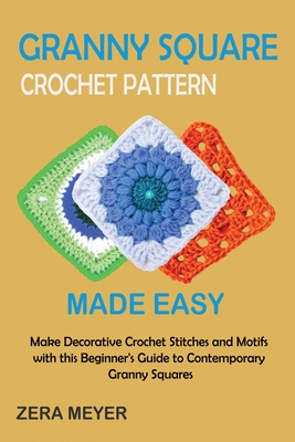 Granny Square Crochet Patterns Made Easy: Make Decorative Crochet Stitches and Motifs with this Beginner's Guide to Contemporary Granny Squares - Zera Meyer