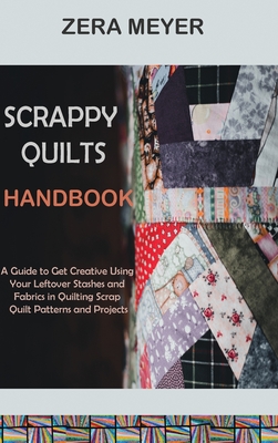 Scrappy Quilts Handbook: A Guide to Get Creative Using Your Leftover Stashes and Fabrics in Quilting Scrap Quilt Patterns and Projects - Zera Meyer