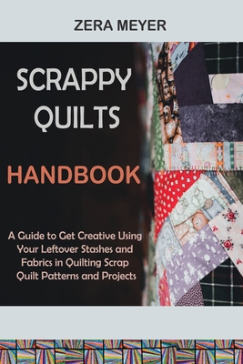 Scrappy Quilts Handbook: A Guide to Get Creative Using Your Leftover Stashes and Fabrics in Quilting Scrap Quilt Patterns and Projects - Zera Meyer