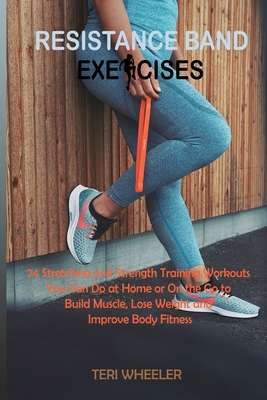 Resistance Band Exercises: 24 Stretching and Strength Training Workouts You Can Do at Home or On the Go to Build Muscle, Lose Weight and Improve - Teri Wheeler