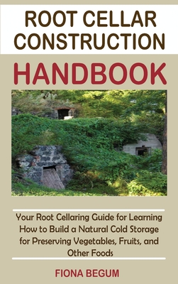 Root Cellar Construction Handbook: Your Root Cellaring Guide for Learning How to Build a Natural Cold Storage for Preserving Vegetables, Fruits, and O - Fiona Begum