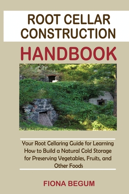 Root Cellar Construction Handbook: Your Root Cellaring Guide for Learning How to Build a Natural Cold Storage for Preserving Vegetables, Fruits, and O - Fiona Begum