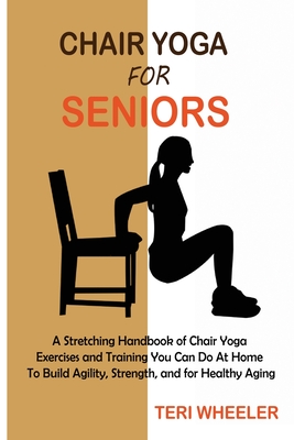 Chair Yoga for Seniors: A Stretching Handbook of Chair Yoga Exercises and Training You Can Do At Home To Build Agility, Strength, and for Heal - Teri Wheeler