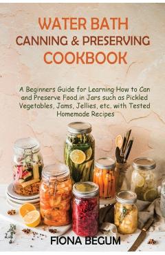 Water Bath Canning and Preserving Cookbook: A Beginners Guide for Learning How to Can and Preserve Food in Jars such as Pickled Vegetables, Jams, Jell - Fiona Begum