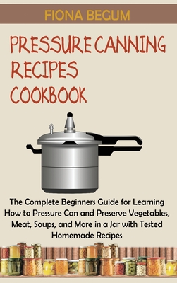 Pressure Canning Recipes Cookbook: The Complete Beginners Guide for Learning How to Pressure Can and Preserve Vegetables, Meat, Soups, and More in a J - Fiona Begum