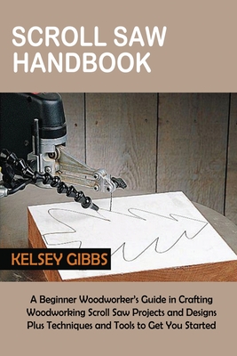 Scroll Saw Handbook: A Beginner Woodworker's Guide in Crafting Woodworking Scroll Saw Projects and Designs Plus Techniques and Tools to Get - Kelsey Gibbs