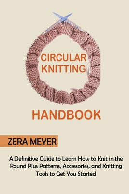 Circular Knitting Handbook: A Definitive Guide to Learn How to Knit in the Round Plus Patterns, Accessories, and Knitting Tools to Get You Started - Zera Meyer