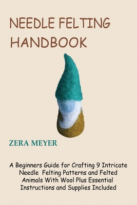 Needle Felting Handbook: A Beginners Guide for Crafting 9 Intricate Needle Felting Patterns and Felted Animals With Wool Plus Essential Instruc - Zera Meyer