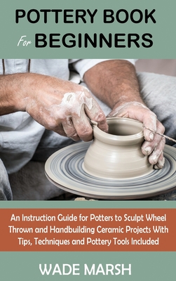 Pottery Book for Beginners: An Instruction Guide for Potters to Sculpt Wheel Thrown and Handbuilding Ceramic Projects With Tips, Techniques and Po - Wade Marsh