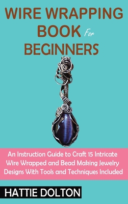 Wire Wrapping Book for Beginners: An Instruction Guide to Craft 15 Intricate Wire Wrapped and Bead Making Jewelry Designs With Tools and Techniques In - Hattie Dolton