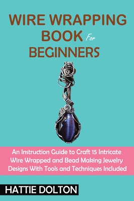 Wire Wrapping Book for Beginners: An Instruction Guide to Craft 15 Intricate Wire Wrapped and Bead Making Jewelry Designs With Tools and Techniques In - Hattie Dolton